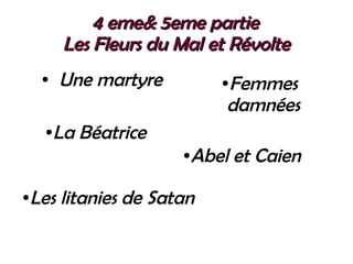 4 eme& 5eme partie 4 eme& 5eme partie 
Les Fleurs du Mal et RévolteLes Fleurs du Mal et Révolte
● Une martyre ●Femmes
damnées
●La Béatrice
●Les litanies de Satan
●Abel et Caien
 