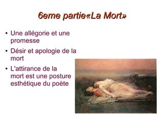 6eme partie«La Mort»6eme partie«La Mort»
● Une allégorie et une
promesse
● Désir et apologie de la
mort
● L'attirance de la
mort est une posture
esthétique du poète
 