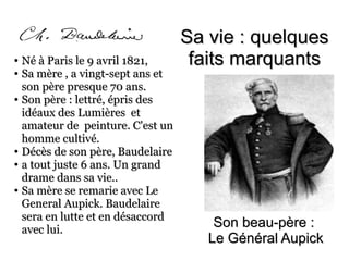 Son beau-père :Son beau-père :
Le Général AupickLe Général Aupick
●
Né à Paris le 9 avril 1821,Né à Paris le 9 avril 1821,
●
Sa mère , a vingt-sept ans etSa mère , a vingt-sept ans et
son père presque 70 ans.son père presque 70 ans.
●
Son père : lettré, épris desSon père : lettré, épris des
idéaux des Lumières etidéaux des Lumières et
amateur de peinture. C'est unamateur de peinture. C'est un
homme cultivé.homme cultivé.
●
Décès de son père, BaudelaireDécès de son père, Baudelaire
●
a tout juste 6 ans. Un granda tout juste 6 ans. Un grand
drame dans sa vie..drame dans sa vie..
●
Sa mère se remarie avec LeSa mère se remarie avec Le
General Aupick. BaudelaireGeneral Aupick. Baudelaire
sera en lutte et en désaccordsera en lutte et en désaccord
avec lui.avec lui.
Sa vie : quelquesSa vie : quelques
faits marquantsfaits marquants
 