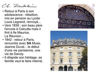 ● Retour à Paris à son
adolescence : rébellion,
mis en pension au Lycée
Louis Legrand, renvoyé...
● Vers 1839 : son beau père
l'envoie à Calcutta mais il
finit à Ile Maurice,
La Réunion...
● 1842 : retour à Paris,
rencontre avec SA Muse,
Jeanne Duval... le début
d'une vie parisienne, une
vie de Dandy.
● Il dilapide son héritage, sa
famille veut le faire interné.
 