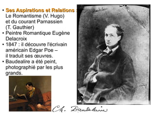 ●
Ses Aspirations et Relations :Ses Aspirations et Relations :
Le Romantisme (V. Hugo)
et du courant Parnassien
(T. Gauthier)
● Peintre Romantique Eugène
Delacroix
● 1847 : il découvre l'écrivain
américain Edgar Poe –
il traduit ses œuvres.
● Baudealire a été peint,
photographié par les plus
grands.
 