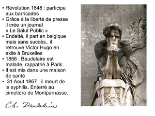 ● Révolution 1848 : participe
aux barricades
● Grâce à la liberté de presse
il crée un journal
« Le Salut Public »
● Endetté, il part en belgique
mais sans succès.. il
retrouve Victor Hugo en
exile à Bruxelles
● 1866 : Baudelaire est
malade, rappatrié à Paris.
● Il est mis dans une maison
de santé
● 31 Aout 1867 : il meurt de
la syphilis. Enterré au
cimetière de Montparnasse.
 