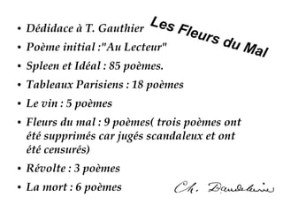 Les Fleurs du Mal
● Dédidace à T. Gauthier
● Poème initial :"Au Lecteur"
● Spleen et Idéal : 85 poèmes.
● Tableaux Parisiens : 18 poèmes
● Le vin : 5 poèmes
● Fleurs du mal : 9 poèmes( trois poèmes ont
été supprimés car jugés scandaleux et ont
été censurés)
● Révolte : 3 poèmes
● La mort : 6 poèmes
 