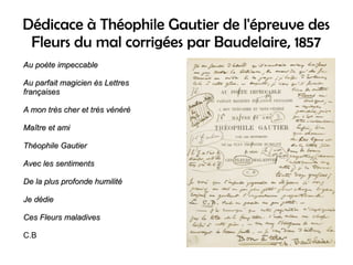 Dédicace à Théophile Gautier de l'épreuve des
Fleurs du mal corrigées par Baudelaire, 1857
Au poète impeccableAu poète impeccable
Au parfait magicien ès LettresAu parfait magicien ès Lettres
françaisesfrançaises
A mon très cher et très vénéréA mon très cher et très vénéré
Maître et amiMaître et ami
Théophile GautierThéophile Gautier
Avec les sentimentsAvec les sentiments
De la plus profonde humilitéDe la plus profonde humilité
Je dédieJe dédie
Ces Fleurs maladivesCes Fleurs maladives
C.B
 