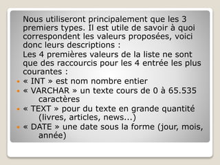 Nous utiliseront principalement que les 3
premiers types. Il est utile de savoir à quoi
correspondent les valeurs proposées, voici
donc leurs descriptions :
Les 4 premières valeurs de la liste ne sont
que des raccourcis pour les 4 entrée les plus
courantes :
 « INT » est nom nombre entier
 « VARCHAR » un texte cours de 0 à 65.535
caractères
 « TEXT » pour du texte en grande quantité
(livres, articles, news...)
 « DATE » une date sous la forme (jour, mois,
année)
 