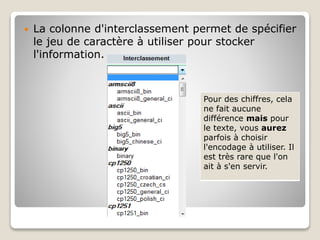  La colonne d'interclassement permet de spécifier
le jeu de caractère à utiliser pour stocker
l'information.
Pour des chiffres, cela
ne fait aucune
différence mais pour
le texte, vous aurez
parfois à choisir
l'encodage à utiliser. Il
est très rare que l'on
ait à s'en servir.
 