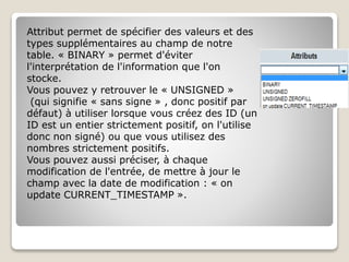 Attribut permet de spécifier des valeurs et des
types supplémentaires au champ de notre
table. « BINARY » permet d'éviter
l'interprétation de l'information que l'on
stocke.
Vous pouvez y retrouver le « UNSIGNED »
(qui signifie « sans signe » , donc positif par
défaut) à utiliser lorsque vous créez des ID (un
ID est un entier strictement positif, on l'utilise
donc non signé) ou que vous utilisez des
nombres strictement positifs.
Vous pouvez aussi préciser, à chaque
modification de l'entrée, de mettre à jour le
champ avec la date de modification : « on
update CURRENT_TIMESTAMP ».
 