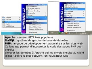 Apache: serveur HTTP très populaire
MySQL: système de gestion de base de données
PHP: langage de développement populaire sur les sites web.
Ce langage permet d'interpréter le code des pages PHP pour
ensuite
envoyer les données à Apache qui les envois ensuite au client
(c'est –à-dire le plus souvent: un navigateur web)
 