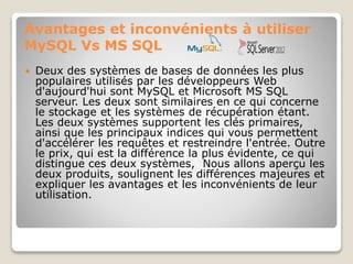 Avantages et inconvénients à utiliser
MySQL Vs MS SQL
 Deux des systèmes de bases de données les plus
populaires utilisés par les développeurs Web
d'aujourd'hui sont MySQL et Microsoft MS SQL
serveur. Les deux sont similaires en ce qui concerne
le stockage et les systèmes de récupération étant.
Les deux systèmes supportent les clés primaires,
ainsi que les principaux indices qui vous permettent
d'accélérer les requêtes et restreindre l'entrée. Outre
le prix, qui est la différence la plus évidente, ce qui
distingue ces deux systèmes, Nous allons aperçu les
deux produits, soulignent les différences majeures et
expliquer les avantages et les inconvénients de leur
utilisation.
 