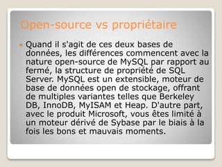 Open-source vs propriétaire
 Quand il s'agit de ces deux bases de
données, les différences commencent avec la
nature open-source de MySQL par rapport au
fermé, la structure de propriété de SQL
Server. MySQL est un extensible, moteur de
base de données open de stockage, offrant
de multiples variantes telles que Berkeley
DB, InnoDB, MyISAM et Heap. D'autre part,
avec le produit Microsoft, vous êtes limité à
un moteur dérivé de Sybase par le biais à la
fois les bons et mauvais moments.
 