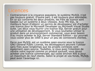 Licences
 Contrairement à la croyance populaire, le système MySQL n'est
pas toujours gratuit. D'autre part, il est toujours plus abordable.
En ce qui concerne les deux produits, les frais de licence sont
basées sur un système à deux vitesses. Avec MS SQL, la
meilleure façon d'obtenir un permis de développeur est d'acheter
une licence pour le Microsoft Developer ou Microsoft Visual Studio
suite. Les deux vous fournir une licence SQL Server gratuit pour
une utilisation de développement. Si vous souhaitez utiliser le
produit dans un environnement commercial, vous avez besoin
d'au moins acheter le SQL Server Standard Edition - qui pourrait
vous coûter plus de 1000 $ pour un peu de connexions clientes.
Parce que MySQL est un système open-source sous la licence
GNU General Public License, les développeurs peuvent l'utiliser
sans frais aussi longtemps que les projets connexes sont
également open-source. Toutefois, si vous avez l'intention de
vendre votre logiciel comme un produit exclusif, vous devez
acheter une licence commerciale, qui coûte environ 400 $ pour
un maximum de neuf clients. Selon le projet et vos fonds, MySQL
peut avoir l'avantage ici.
 