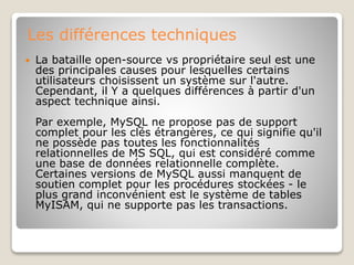 Les différences techniques
 La bataille open-source vs propriétaire seul est une
des principales causes pour lesquelles certains
utilisateurs choisissent un système sur l'autre.
Cependant, il Y a quelques différences à partir d'un
aspect technique ainsi.
Par exemple, MySQL ne propose pas de support
complet pour les clés étrangères, ce qui signifie qu'il
ne possède pas toutes les fonctionnalités
relationnelles de MS SQL, qui est considéré comme
une base de données relationnelle complète.
Certaines versions de MySQL aussi manquent de
soutien complet pour les procédures stockées - le
plus grand inconvénient est le système de tables
MyISAM, qui ne supporte pas les transactions.
 