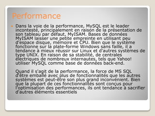 Performance
 Dans la voie de la performance, MySQL est le leader
incontesté, principalement en raison de la présentation de
son tableau par défaut, MyISAM. Bases de données
MyISAM laisser une petite empreinte en utilisant peu
d'espace disque, mémoire et CPU. Bien que le système
fonctionne sur la plate-forme Windows sans faille, il a
tendance à mieux réussir sur Linux et d'autres systèmes de
type UNIX. En raison de sa stabilité, de centrales
électriques de nombreux internautes, tels que Yahoo!
utiliser MySQL comme base de données back-end.
Quand il s'agit de la performance, la force de MS SQL
d'être emballé avec plus de fonctionnalités que les autres
systèmes est peut-être son plus grand inconvénient. Bien
que la plupart de ces fonctionnalités sont conçus pour
l'optimisation des performances, ils ont tendance à sacrifier
d'autres éléments essentiels
 