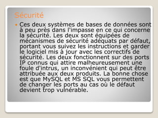Sécurité
 Ces deux systèmes de bases de données sont
à peu près dans l'impasse en ce qui concerne
la sécurité. Les deux sont équipées de
mécanismes de sécurité adéquats par défaut,
portant vous suivez les instructions et garder
le logiciel mis à jour avec les correctifs de
sécurité. Les deux fonctionnent sur des ports
IP connus qui attire malheureusement une
foule d'intrus, un inconvénient qui peut être
attribuée aux deux produits. La bonne chose
est que MySQL et MS SQL vous permettent
de changer les ports au cas où le défaut
devient trop vulnérable.
 