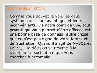Le meilleur choix
 Comme vous pouvez le voir, les deux
systèmes ont leurs avantages et leurs
inconvénients. De notre point de vue, tout
produit qui vous permet d'être efficace est
une bonne base de données; autre chose
que ce n'est pas digne de votre temps et
de frustration. Quand il s'agit de MySQL et
MS SQL, la décision se résume à la
situation et, surtout, ce que vous
cherchez à accomplir....
 