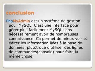 conclusion
PhpMyAdmin est un système de gestion
pour MySQL. C’est une interface pour
gérer plus facilement MySQL sans
nécessairement avoir de nombreuses
connaissance. Ca permet de mieux voir et
éditer les information liées à la base de
données, plutôt que d’utiliser des lignes
de commandes(console) pour faire la
même chose.
 