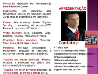 Formação: Graduado em Administração
com ênfase em Comex
Especialista: em segurança pela
Universidad Central de Bayamon/USAcom
25 de anos de experiência em segurança
Cursos: Axis Academy, Anixter Physical
Security, Marketing de produto/FGV,
Panasonic system e NPC Mobotix
Visitas técnicas: Itália, Inglaterra, Suiça,
Espanha, Holanda , Alemanha e França
Principais feiras mundiais, Sicurezza,
Sicur, Essen, Build Expo e Ifesec
Portfólio: Professor universitário ,
Palestrante, consultor de segurança e
escritor do livro de segurança eletrônica
Trabalho em órgãos públicos: Federal,
estadual e municipal nas esfera civil,
militar e judiciário brasileiro .
Trabalho em setor privado: Empresas de
vários setores de médio e grande porte.
 Contatos:
 F 11 98327 9538
 Email: accalazans@yahoo.com.br
 Blog:calazanstreinamento.blogspot.com.br
 Linkedin: celsocalazans
 Slideshare: celso calazans
 Youtube: prof. celso calazans
 Administradores.com: prof. Celso Calazans
 Segbook.com celso calazans
 