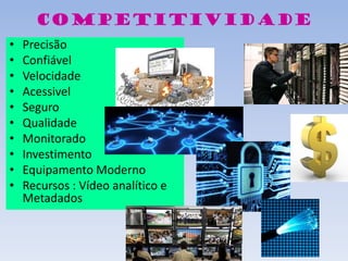 competitividade
• Precisão
• Confiável
• Velocidade
• Acessivel
• Seguro
• Qualidade
• Monitorado
• Investimento
• Equipamento Moderno
• Recursos : Vídeo analítico e
Metadados
 