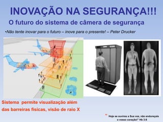 INOVAÇÃO NA SEGURANÇA!!!
O futuro do sistema de câmera de segurança
Sistema permite visualização além
das barreiras fisicas, visão de raio X
“ Hoje se ouvires a Sua voz, não endureçais
o vosso coração!” Hb 3:8
•Não tente inovar para o futuro – inove para o presente! – Peter Drucker
 