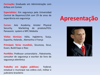 Apresentação
Formação: Graduado em Administração com
ênfase em Comex
Especialista:: Em segurança pela Universidad
Central de Bayamon/USA com 29 de anos de
experiência em segurança
Cursos: Axis Academy, Anixter Physical
Security, Marketing de produto/FGV,
Panasonic system e NPC Mobotix
Visitas técnicas: Itália, Inglaterra, Suiça,
Espanha, Holanda , Alemanha e França
Principais feiras mundiais, Sicurezza, Sicur,
Essen, Build Expo e Ifsec
Portfólio: Professor universitário , Palestrante,
consultor de segurança e escritor do livro de
segurança eletrônica
Trabalho em órgãos públicos: Federal,
estadual e municipal nas esfera civil, militar e
judiciário brasileiro .
 