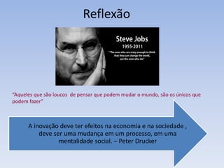 Reflexão
“Aqueles que são loucos de pensar que podem mudar o mundo, são os únicos que
podem fazer”
A inovação deve ter efeitos na economia e na sociedade ,
deve ser uma mudança em um processo, em uma
mentalidade social. – Peter Drucker
 