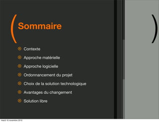 (        Sommaire

                 ⊛       Contexte
                                                              )
                 ⊛       Approche matérielle

                 ⊛       Approche logicielle

                 ⊛       Ordonnancement du projet

                 ⊛       Choix de la solution technologique

                 ⊛       Avantages du changement

                 ⊛       Solution libre



mardi 16 novembre 2010
 