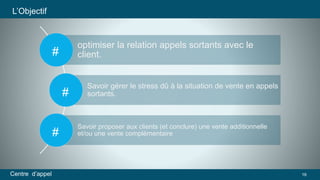 optimiser la relation appels sortants avec le 
client. 
Savoir gérer le stress dû à la situation de vente en appels 
sortants. 
Savoir proposer aux clients (et conclure) une vente additionnelle 
et/ou une vente complémentaire 
# 
L’Objectif 
# 
# 
Centre d’appel 16 
 