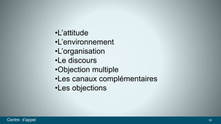 •L’attitude 
•L’environnement 
•L’organisation 
•Le discours 
•Objection multiple 
•Les canaux complémentaires 
•Les objections 
Centre d’appel 19 
 