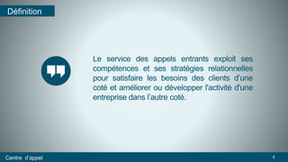 Le service des appels entrants exploit ses 
compétences et ses stratégies relationnelles 
pour satisfaire les besoins des clients d’une 
coté et améliorer ou développer l'activité d'une 
entreprise dans l’autre coté. 
Définition 
Centre d’appel 6 
 