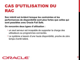 CAS D’UTILISATION DU
RAC
Son intérêt est évident lorsque les contraintes et les
performances de disponibilité sont plus fortes que celles qui
sont possibles avec Oracle Fail Safe.
On rencontre deux types d’utilisation :

11

• un seul serveur est incapable de supporter la charge des
utilisateurs ou programmes connectés.
• Le système a besoin d’une haute disponibilité, proche de zéro
temps d’arrêt toléré.

 
