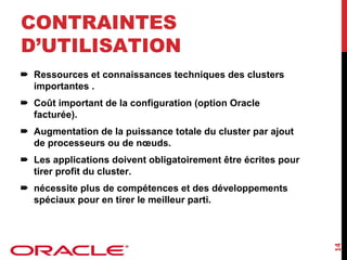 CONTRAINTES
D’UTILISATION
Ressources et connaissances techniques des clusters
importantes .
Coût important de la configuration (option Oracle
facturée).
Augmentation de la puissance totale du cluster par ajout
de processeurs ou de nœuds.
Les applications doivent obligatoirement être écrites pour
tirer profit du cluster.

14

nécessite plus de compétences et des développements
spéciaux pour en tirer le meilleur parti.

 