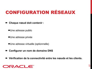 CONFIGURATION RÉSEAUX
Chaque nœud doit contenir :
Une adresse public
Une adresse privée
Une adresse virtuelle (optionnelle)
Configurer un nom de domaine DNS

17

Vérification de la connectivité entre les nœuds et les clients.

 