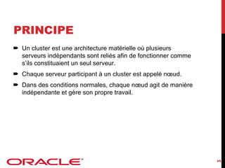 PRINCIPE
Un cluster est une architecture matérielle où plusieurs
serveurs indépendants sont reliés afin de fonctionner comme
s’ils constituaient un seul serveur.
Chaque serveur participant à un cluster est appelé nœud.

3

Dans des conditions normales, chaque nœud agit de manière
indépendante et gère son propre travail.

 