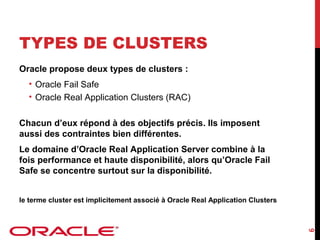 TYPES DE CLUSTERS
Oracle propose deux types de clusters :
• Oracle Fail Safe
• Oracle Real Application Clusters (RAC)
Chacun d’eux répond à des objectifs précis. Ils imposent
aussi des contraintes bien différentes.
Le domaine d’Oracle Real Application Server combine à la
fois performance et haute disponibilité, alors qu’Oracle Fail
Safe se concentre surtout sur la disponibilité.

6

le terme cluster est implicitement associé à Oracle Real Application Clusters

 