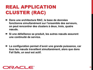 REAL APPLICATION
CLUSTER (RAC)
Dans une architecture RAC, la base de données
fonctionne simultanément sur l’ensemble des serveurs,
on peut rencontrer des clusters à deux, trois, quatre
nœuds.
Si une défaillance se produit, les autres nœuds assurent
une continuité de service.

9

La configuration permet d’avoir une grande puissance, car
tous les nœuds travaillent simultanément, alors que dans
Fail Safe, un seul est actif.

 