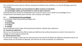 EXPOSÉ N°1: GÉNÉRALITÉS DES ASSEMBLAGES ET ASSEMBLAGE PAR LES BOULONS ORDINAIRES
Pour conduire les calculs selon les schémas classiques de résistances des matériaux, il y a lieu de distinguer, parmi les
assemblages :
- Les assemblages articulés, qui transmettent les efforts normaux et tranchants.
- Les assemblages rigides, qui transmettent en outre les divers moments.
Cette dichotomie est en fait une simplification pour mener les calculs, car en réalité, les assemblages ont un
comportement intermédiaire (semi-articulés, semi-encastrés, semi-rigides).
1.3. Fonctionnement des assemblages
Les principaux modes (moyens)d’assemblages sont:
- le rivetage,
- Le boulonnage,
- Le soudage,
- Le coulage,
Qui correspondent à deux types de fonctionnement distincts :obstacle et/ou adhérence.
a) Fonction par adhérence:
Dans ce cas, la transmission des efforts s’opère par adhérence des surfaces des pièces en contact. Cela concerne le
soudage, le boulonnage par boulons HR.
b) Fonctionnement mixte :
C’est le cas de rivetage, à savoir que les rivets assurent la transmission des efforts par adhérence des pièces jusqu’à une
certaine limite, qui lorsqu’elle est dépassée, fait intervenir les rivets par obstacle, au cisaillement.
 