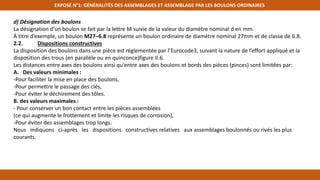 EXPOSÉ N°1: GÉNÉRALITÉS DES ASSEMBLAGES ET ASSEMBLAGE PAR LES BOULONS ORDINAIRES
d) Désignation des boulons
La désignation d’un boulon se fait par la lettre M suivie de la valeur du diamètre nominal d en mm.
À titre d’exemple, un boulon M27–6.8 représente un boulon ordinaire de diamètre nominal 27mm et de classe de 6.8.
2.2. Dispositions constructives
La disposition des boulons dans une pièce est réglementée par l’Eurocode3, suivant la nature de l’effort appliqué et la
disposition des trous (en parallèle ou en quinconce)figure II.6.
Les distances entre axes des boulons ainsi qu'entre axes des boulons et bords des pièces (pinces) sont limitées par:
A. Des valeurs minimales :
-Pour faciliter la mise en place des boulons,
-Pour permettre le passage des clés,
-Pour éviter le déchirement des tôles.
B. des valeurs maximales :
- Pour conserver un bon contact entre les pièces assemblées
(ce qui augmente le frottement et limite les risques de corrosion),
-Pour éviter des assemblages trop longs.
Nous indiquons ci-après les dispositions constructives relatives aux assemblages boulonnés ou rivés les plus
courants.
 