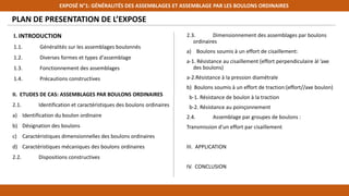 PLAN DE PRESENTATION DE L’EXPOSE
I. INTRODUCTION
1.1. Généralités sur les assemblages boulonnés
1.2. Diverses formes et types d'assemblage
1.3. Fonctionnement des assemblages
1.4. Précautions constructives
EXPOSÉ N°1: GÉNÉRALITÉS DES ASSEMBLAGES ET ASSEMBLAGE PAR LES BOULONS ORDINAIRES
2.3. Dimensionnement des assemblages par boulons
ordinaires
a) Boulons soumis à un effort de cisaillement:
a-1. Résistance au cisaillement (effort perpendiculaire àl ’axe
des boulons)
a-2.Résistance à la pression diamétrale
b) Boulons soumis à un effort de traction:(effort//axe boulon)
b-1. Résistance de boulon à la traction
b-2. Résistance au poinçonnement
2.4. Assemblage par groupes de boulons :
Transmission d'un effort par cisaillement
III. APPLICATION
IV. CONCLUSION
II. ETUDES DE CAS: ASSEMBLAGES PAR BOULONS ORDINAIRES
2.1. Identification et caractéristiques des boulons ordinaires
a) Identification du boulon ordinaire
b) Désignation des boulons
c) Caractéristiques dimensionnelles des boulons ordinaires
d) Caractéristiques mécaniques des boulons ordinaires
2.2. Dispositions constructives
 