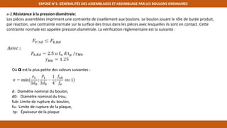 EXPOSÉ N°1: GÉNÉRALITÉS DES ASSEMBLAGES ET ASSEMBLAGE PAR LES BOULONS ORDINAIRES
a-2.Résistance à la pression diamétrale:
Les pièces assemblées impriment une contrainte de cisaillement aux boulons. Le boulon jouant le rôle de butée produit,
par réaction, une contrainte normale sur la surface des trous dans les pièces avec lesquelles ils sont en contact. Cette
contrainte normale est appelée pression diamétrale. La vérification réglementaire est la suivante :
Où α est la plus petite des valeurs suivantes :
d: Diamètre nominal du boulon,
d0: Diamètre nominal du trou,
fub: Limite de rupture du boulon,
fu: Limite de rupture de la plaque,
tp: Épaisseur de la plaque
 