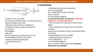 EXPOSÉ N°1: GÉNÉRALITÉS DES ASSEMBLAGES ET ASSEMBLAGE PAR LES BOULONS ORDINAIRES
F=440kN, e=8m, acier S235
On se propose de déterminer le nombre de boulons
nécessaires (Ø16, classe 8.8)
- Résistance d'un boulon au cisaillement
Fv=0,6fub.As/γMb par plan de cisaillement
As=157mm2
Fub=800Mpa
γMb=1.25
Nombre de plans de cisaillement: p=2, soit
Fv=2x0.6x800x10-3x157/1.25=121kN
- Nombre de boulons nécessaires
n=F/Fv=440/121=3.66
n=4
- Vérification de la pression diamétrale
Fb=2,5.αfu.dtp/γMb
Fb=2.5x360x100-3x17*8/1.25=98 kN
Pour un boulon:
Fr1=F/n=440/4=110kN>Fb
La pression diamétrale est excessive. Il faut donc
augmenter le nombre de boulons,
- soit en réduisant leur diamètre (à classe d'acier
égale)
- soit en réduisant leur classe d'acier (à diamètre
constant).
Choisissons la deuxième solution, par exemple (Ø16,
classe 6.8)
Fv=2x0.6x600x10-3x157/1.25=90kN
- Nombre de boulons nécessaires
n=F/Fv=440/90=4,9 ; n=5
Fr1=F/n=440/5=88kN<Fb
Avec n=5 boulons (Ø16, classe 6.8), la pression
diamétrale est acceptable.
III, APPLICATION
 