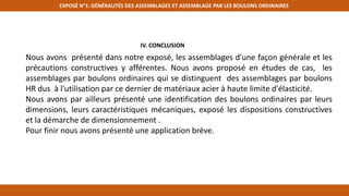 EXPOSÉ N°1: GÉNÉRALITÉS DES ASSEMBLAGES ET ASSEMBLAGE PAR LES BOULONS ORDINAIRES
IV. CONCLUSION
Nous avons présenté dans notre exposé, les assemblages d'une façon générale et les
précautions constructives y afférentes. Nous avons proposé en études de cas, les
assemblages par boulons ordinaires qui se distinguent des assemblages par boulons
HR dus à l'utilisation par ce dernier de matériaux acier à haute limite d'élasticité.
Nous avons par ailleurs présenté une identification des boulons ordinaires par leurs
dimensions, leurs caractéristiques mécaniques, exposé les dispositions constructives
et la démarche de dimensionnement .
Pour finir nous avons présenté une application brève.
 