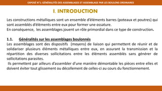 EXPOSÉ N°1: GÉNÉRALITÉS DES ASSEMBLAGES ET ASSEMBLAGE PAR LES BOULONS ORDINAIRES
I. INTRODUCTION
Les constructions métalliques sont un ensemble d’éléments barres (poteaux et poutres) qui
sont assemblés d’éléments entre eux pour former une ossature.
En conséquence, les assemblages jouent un rôle primordial dans ce type de construction.
1.1. Généralités sur les assemblages boulonnés
Les assemblages sont des dispositifs (moyens) de liaison qui permettent de réunir et de
solidariser plusieurs éléments métalliques entre eux, en assurant la transmission et la
répartition des diverses sollicitations entre les éléments assemblés sans générer de
sollicitations parasites.
Ils permettent par ailleurs d’assembler d’une manière démontable les pièces entre elles et
doivent éviter tout glissement ou décollement de celles-ci au cours du fonctionnement.
 