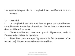 Les caractéristiques de la complexité se manifestent à trois
niveaux :
1) La réalité
•
La complexité est telle que l’on ne peut pas appréhender
complètement toutes les dimensions. On va donc constamment
d’un problème à un autre .
•
L’indécidabilité est due non pas à l’ignorance mais à
l’absence de critères de décisions.
•
Il faut être conscient que l’ignorance (le fait de savoir qu’on
ne sait pas) fait partie des critères à considérer.

MANAGER DANS LA COMPLEXITE,
REFLEXION A L’USAGE DES DIRIGEANTS

 