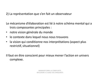 2) La représentation que s’en fait un observateur
Le mécanisme d’élaboration est lié à notre schéma mental qui a
trois composantes principales :
• notre vision générale du monde
• le contexte dans lequel nous nous trouvons
• la vision qui conditionne nos interprétations (aspect plus
restrictif, situationnel)
Il faut en être conscient pour mieux mener l’action en univers
complexe.

MANAGER DANS LA COMPLEXITE,
REFLEXION A L’USAGE DES DIRIGEANTS

 