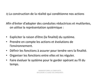 3) La construction de la réalité qui conditionne nos actions

Afin d’éviter d’adopter des conduites réductrices et mutilantes,
on utilise la représentation systémique :
• Expliciter la raison d’être (la finalité) du système.
• Prendre en compte les actions et évolutions de
l’environnement.
• Définir les fonctions à assurer pour tendre vers la finalité.
• Organiser les fonctions entre elles et les réguler.
• Faire évoluer le système pour le garder opérant au fil du
temps.
MANAGER DANS LA COMPLEXITE,
REFLEXION A L’USAGE DES DIRIGEANTS

 