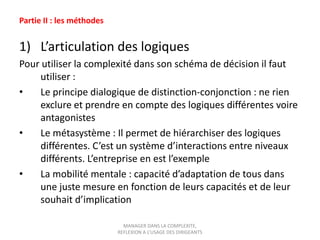 Partie II : les méthodes

1) L’articulation des logiques
Pour utiliser la complexité dans son schéma de décision il faut
utiliser :
•
Le principe dialogique de distinction-conjonction : ne rien
exclure et prendre en compte des logiques différentes voire
antagonistes
•
Le métasystème : Il permet de hiérarchiser des logiques
différentes. C’est un système d’interactions entre niveaux
différents. L’entreprise en est l’exemple
•
La mobilité mentale : capacité d’adaptation de tous dans
une juste mesure en fonction de leurs capacités et de leur
souhait d’implication
MANAGER DANS LA COMPLEXITE,
REFLEXION A L’USAGE DES DIRIGEANTS

 