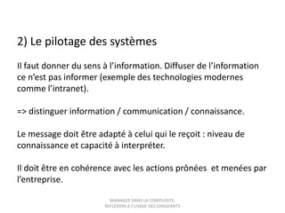2) Le pilotage des systèmes
Il faut donner du sens à l’information. Diffuser de l’information
ce n’est pas informer (exemple des technologies modernes
comme l’intranet).
=> distinguer information / communication / connaissance.

Le message doit être adapté à celui qui le reçoit : niveau de
connaissance et capacité à interpréter.
Il doit être en cohérence avec les actions prônées et menées par
l’entreprise.
MANAGER DANS LA COMPLEXITE,
REFLEXION A L’USAGE DES DIRIGEANTS

 