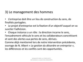 3) Le management des hommes
• L’entreprise doit être un lieu de construction du sens, de
finalités partagées.
• Le projet d’entreprise est la fixation d’un objectif auquel on va
susciter l’adhésion.
• Chaque instance a un rôle : la direction incarne le sens,
l’encadrement véhicule le sens et les collaborateurs concrétisent
et sont des alertes aux pertes de sens, dérives.
Comme déjà mentionné lors de notre intervention précédente,
ouvrage de N. Albert « La gestion du désordre en entreprise »,
les différences et les conflits sont des opportunités.

MANAGER DANS LA COMPLEXITE,
REFLEXION A L’USAGE DES DIRIGEANTS

 