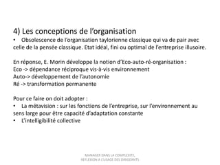 4) Les conceptions de l’organisation
• Obsolescence de l’organisation taylorienne classique qui va de pair avec
celle de la pensée classique. Etat idéal, fini ou optimal de l’entreprise illusoire.

En réponse, E. Morin développe la notion d’Eco-auto-ré-organisation :
Eco -> dépendance réciproque vis-à-vis environnement
Auto-> développement de l’autonomie
Ré -> transformation permanente
Pour ce faire on doit adopter :
• La métavision : sur les fonctions de l’entreprise, sur l’environnement au
sens large pour être capacité d’adaptation constante
• L’intelligibilité collective

MANAGER DANS LA COMPLEXITE,
REFLEXION A L’USAGE DES DIRIGEANTS

 
