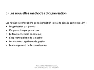 5) Les nouvelles méthodes d’organisation
Les nouvelles conceptions de l’organisation liées à la pensée complexe sont :
• l’organisation par projets
• L’organisation par processus
• Le fonctionnement en réseaux
• L’approche globale de la qualité
• Les nouveaux systèmes de gestion
• Le management de la connaissance

MANAGER DANS LA COMPLEXITE,
REFLEXION A L’USAGE DES DIRIGEANTS

 